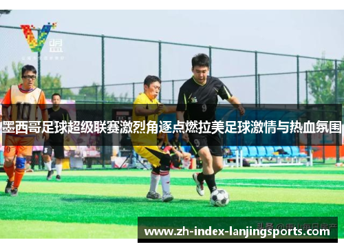 墨西哥足球超级联赛激烈角逐点燃拉美足球激情与热血氛围