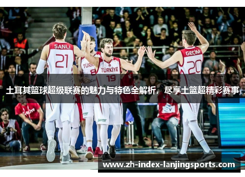 土耳其篮球超级联赛的魅力与特色全解析，尽享土篮超精彩赛事