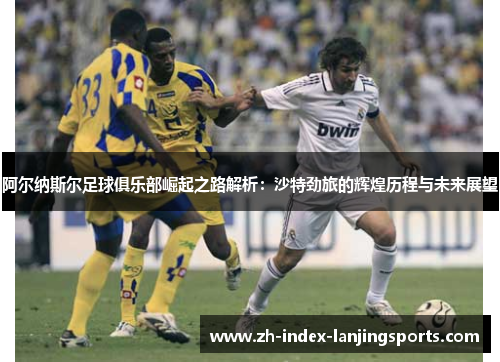 阿尔纳斯尔足球俱乐部崛起之路解析：沙特劲旅的辉煌历程与未来展望