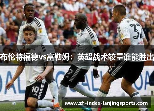 布伦特福德vs富勒姆:英超战术较量谁能胜出 布伦特福德vs富勒姆:英超战术较量谁能胜出