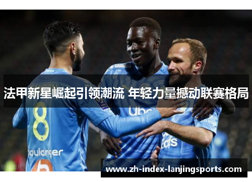 法甲新星崛起引领潮流 年轻力量撼动联赛格局 法甲新星崛起引领潮流 年轻力量撼动联赛格局